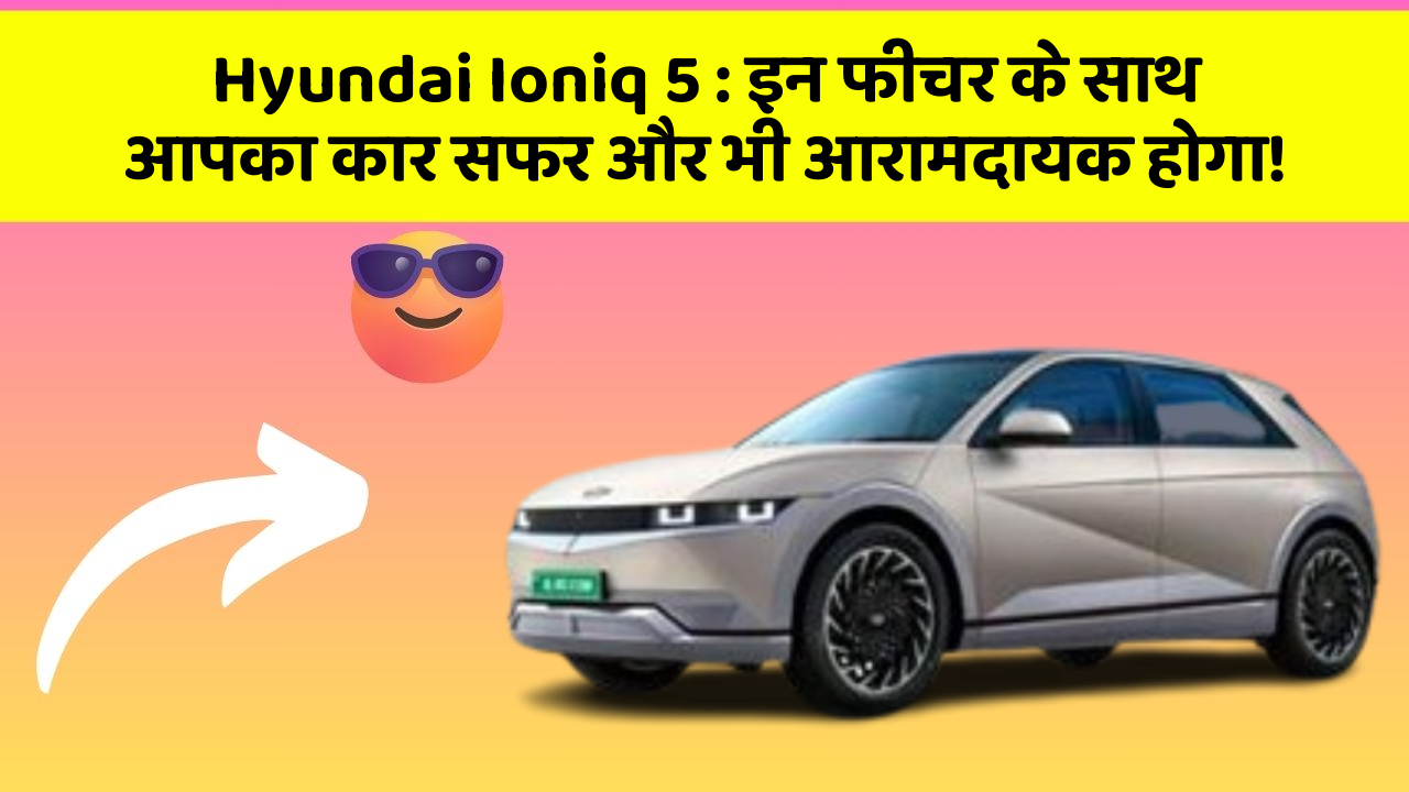 Hyundai Ioniq 5 : इन फीचर के साथ आपका कार सफर और भी आरामदायक होगा!