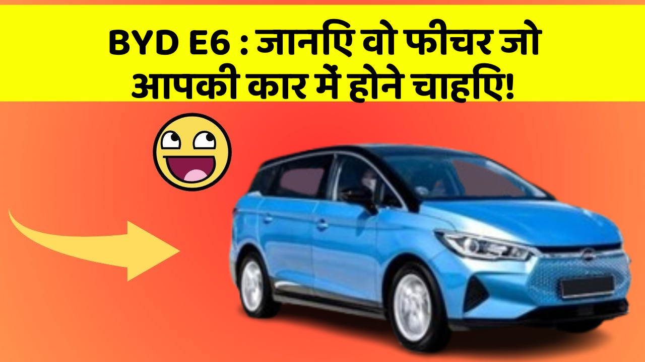 BYD E6 : जानिए वो फीचर जो आपकी कार में होने चाहिए!