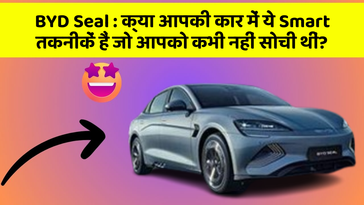 BYD Seal: क्या आपकी कार में ये Smart तकनीकें हैं जो आपको कभी नहीं सोची थीं?